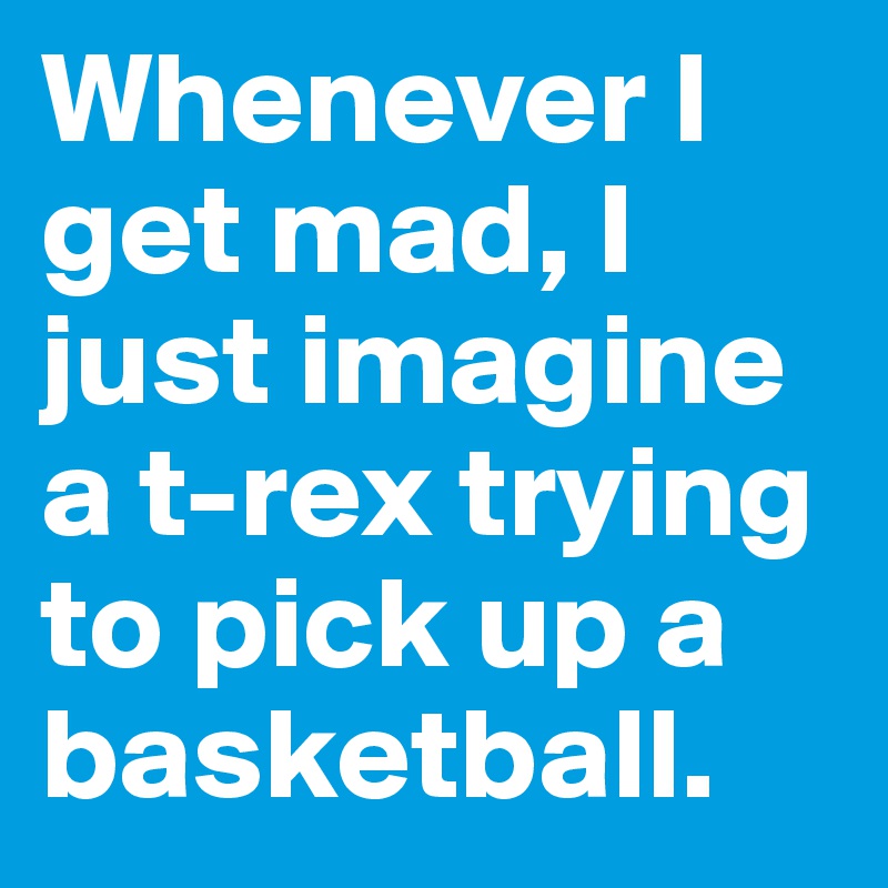 Whenever I get mad, I just imagine a t-rex trying to pick up a basketball.