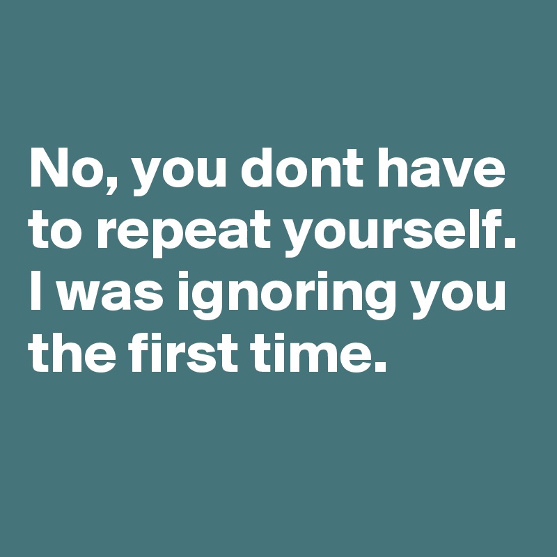 No, you dont have to repeat yourself. I was ignoring you the first time ...