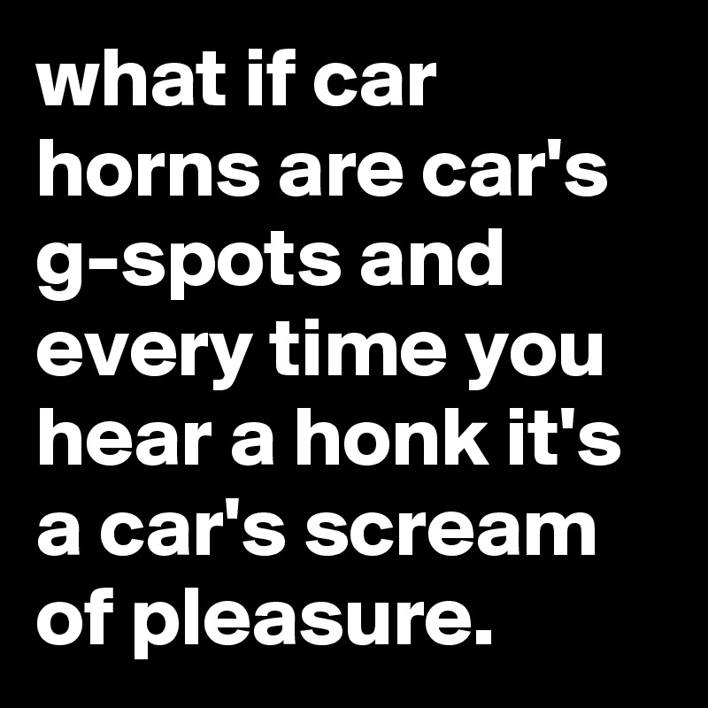 what if car horns are car's g-spots and every time you hear a honk it's a car's scream of pleasure.