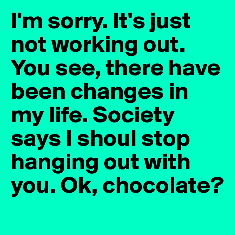 I'm sorry. It's just not working out. You see, there have been changes in my life. Society says I shoul stop hanging out with you. Ok, chocolate?