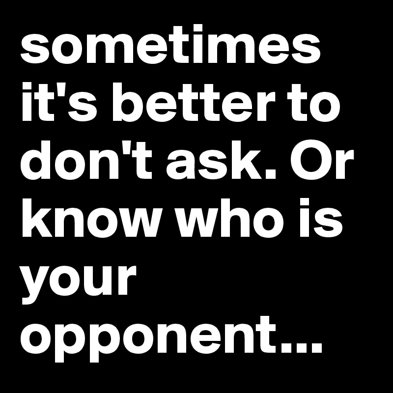 sometimes it's better to don't ask. Or know who is your opponent...