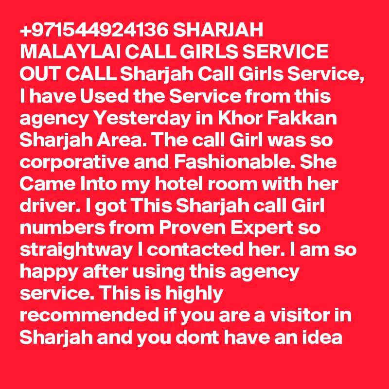 +971544924136 SHARJAH MALAYLAI CALL GIRLS SERVICE OUT CALL Sharjah Call Girls Service, I have Used the Service from this agency Yesterday in Khor Fakkan Sharjah Area. The call Girl was so corporative and Fashionable. She Came Into my hotel room with her driver. I got This Sharjah call Girl numbers from Proven Expert so straightway I contacted her. I am so happy after using this agency service. This is highly recommended if you are a visitor in Sharjah and you dont have an idea 
