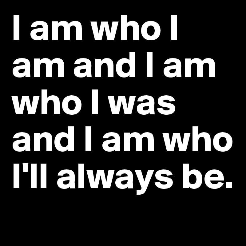 I am who I am and I am who I was and I am who I'll always be.