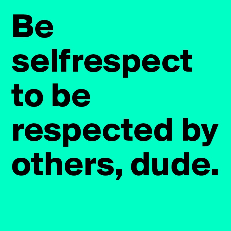 Be selfrespect to be respected by others, dude.
