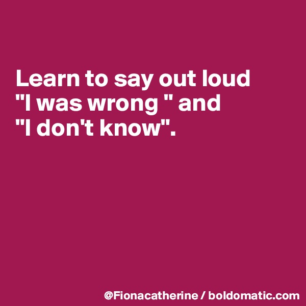 

Learn to say out loud
"I was wrong " and
"I don't know".





