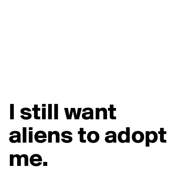 



I still want 
aliens to adopt me. 