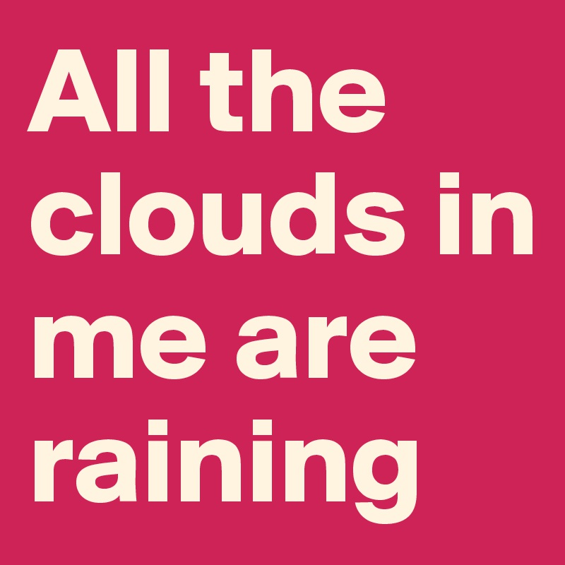 All the clouds in me are raining