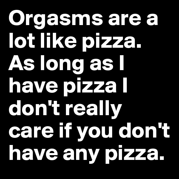Orgasms are a lot like pizza. As long as I have pizza I don't really care if you don't have any pizza.