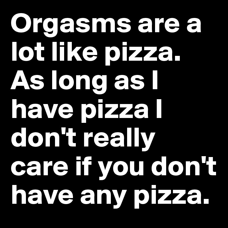 Orgasms are a lot like pizza. As long as I have pizza I don't really care if you don't have any pizza.