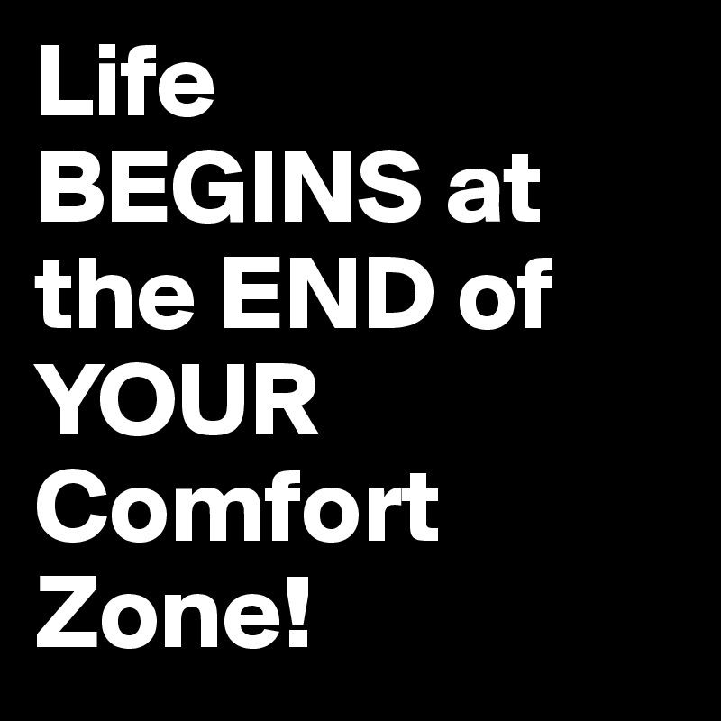 Life 
BEGINS at the END of YOUR Comfort Zone!