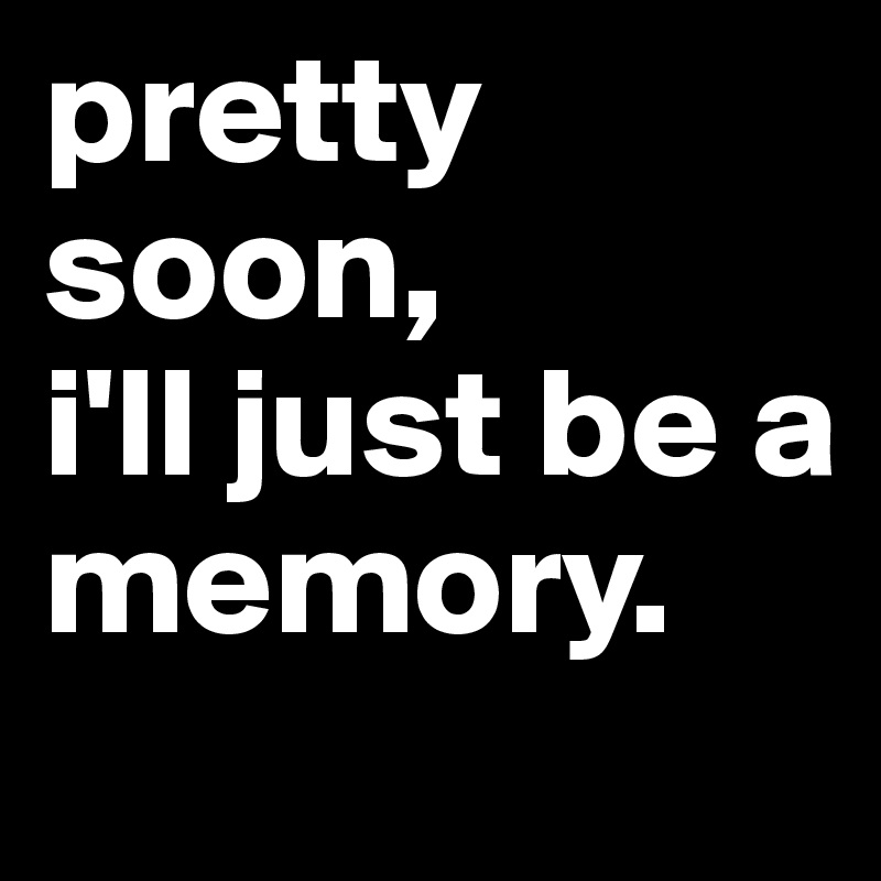 pretty soon,
i'll just be a
memory. 