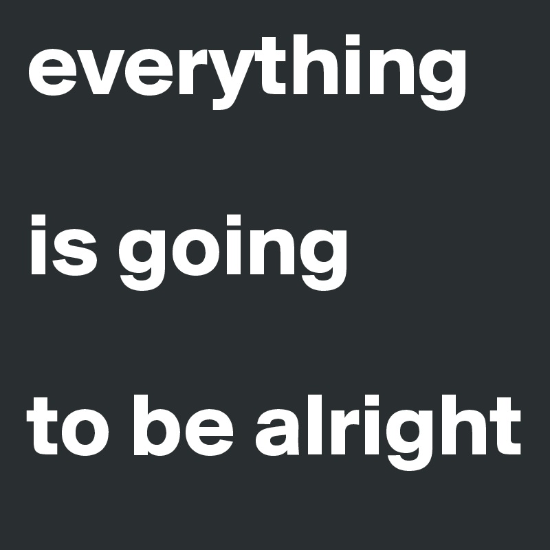 everything 

is going 

to be alright