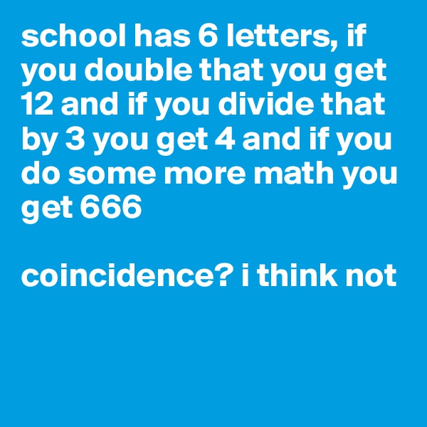 school has 6 letters, if you double that you get 12 and if you divide that by 3 you get 4 and if you do some more math you get 666 

coincidence? i think not



