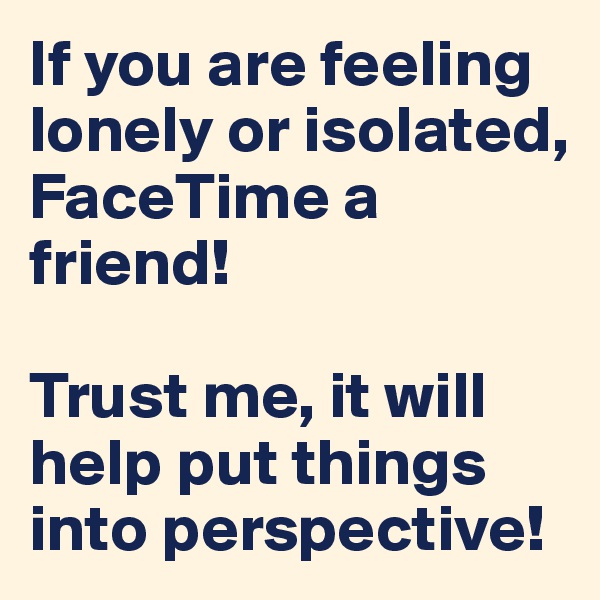 If you are feeling lonely or isolated, FaceTime a friend! 

Trust me, it will help put things into perspective!