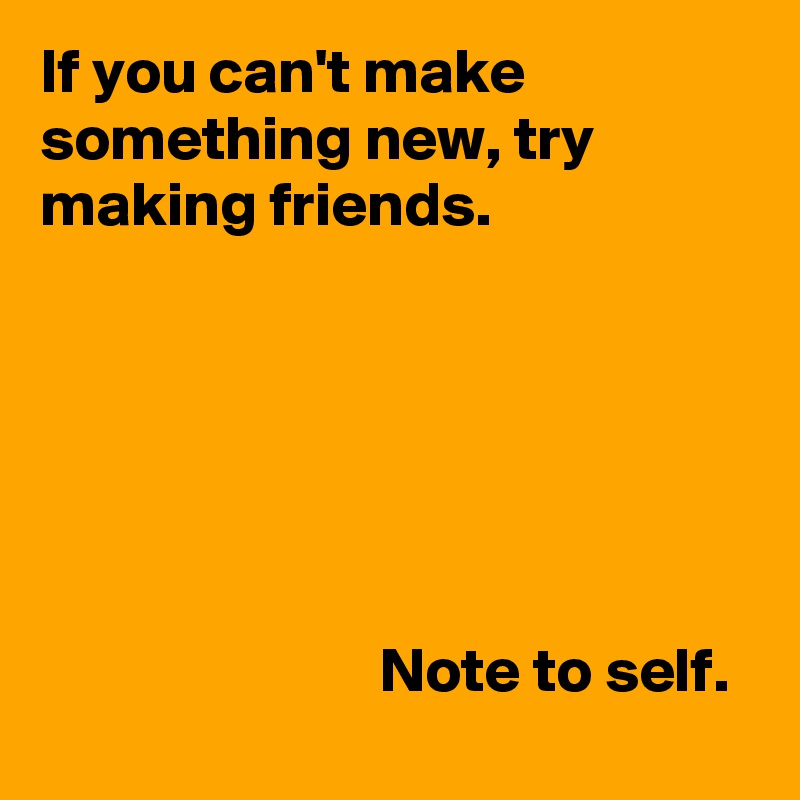 If you can't make something new, try making friends.





                  
                           Note to self.
