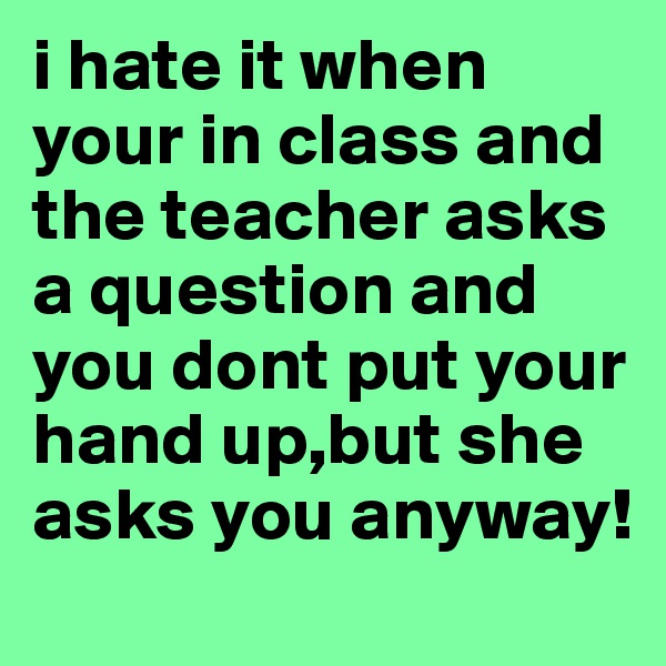 i hate it when your in class and the teacher asks a question and you dont put your hand up,but she asks you anyway! 