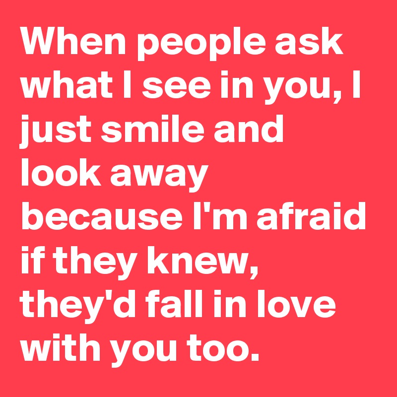 When people ask what I see in you, I just smile and look away because I'm afraid if they knew, they'd fall in love with you too.