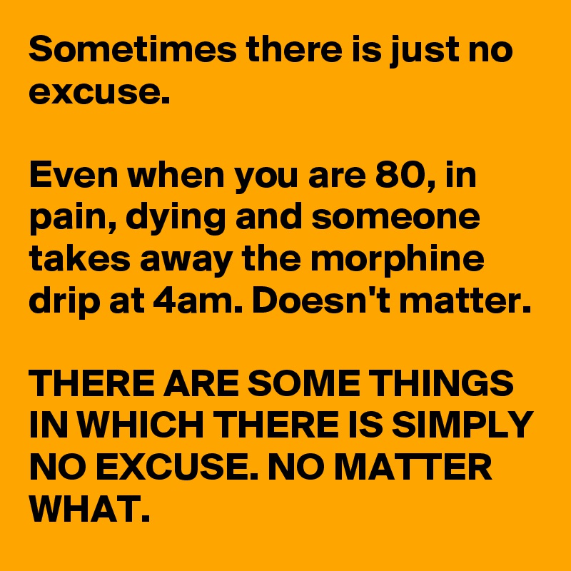 Sometimes there is just no excuse. 

Even when you are 80, in pain, dying and someone takes away the morphine drip at 4am. Doesn't matter.

THERE ARE SOME THINGS IN WHICH THERE IS SIMPLY NO EXCUSE. NO MATTER WHAT. 