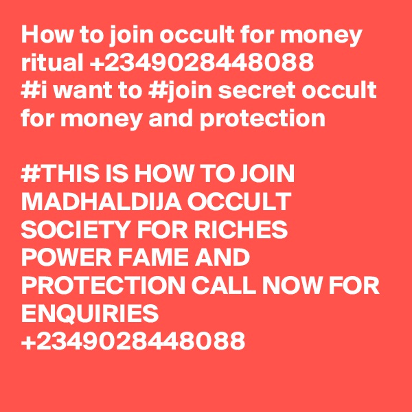 How to join occult for money ritual +2349028448088
#i want to #join secret occult for money and protection

#THIS IS HOW TO JOIN MADHALDIJA OCCULT SOCIETY FOR RICHES POWER FAME AND PROTECTION CALL NOW FOR ENQUIRIES +2349028448088