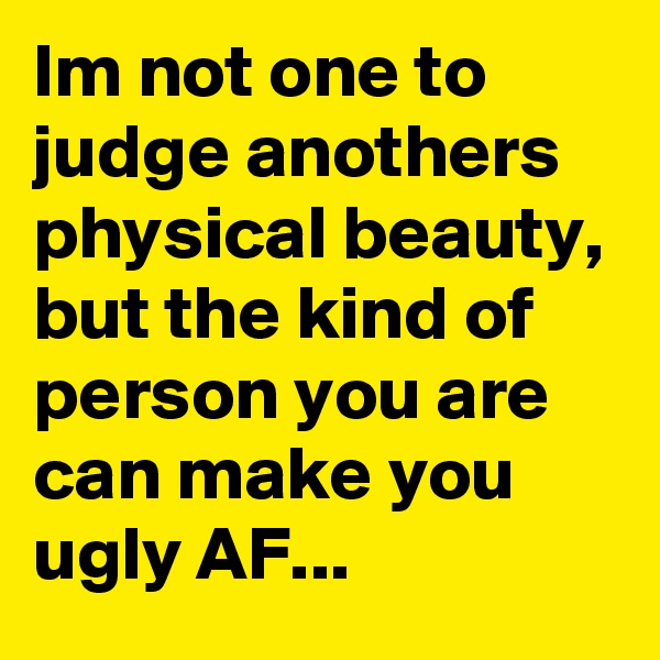 Im not one to judge anothers physical beauty, but the kind of person you are can make you ugly AF...