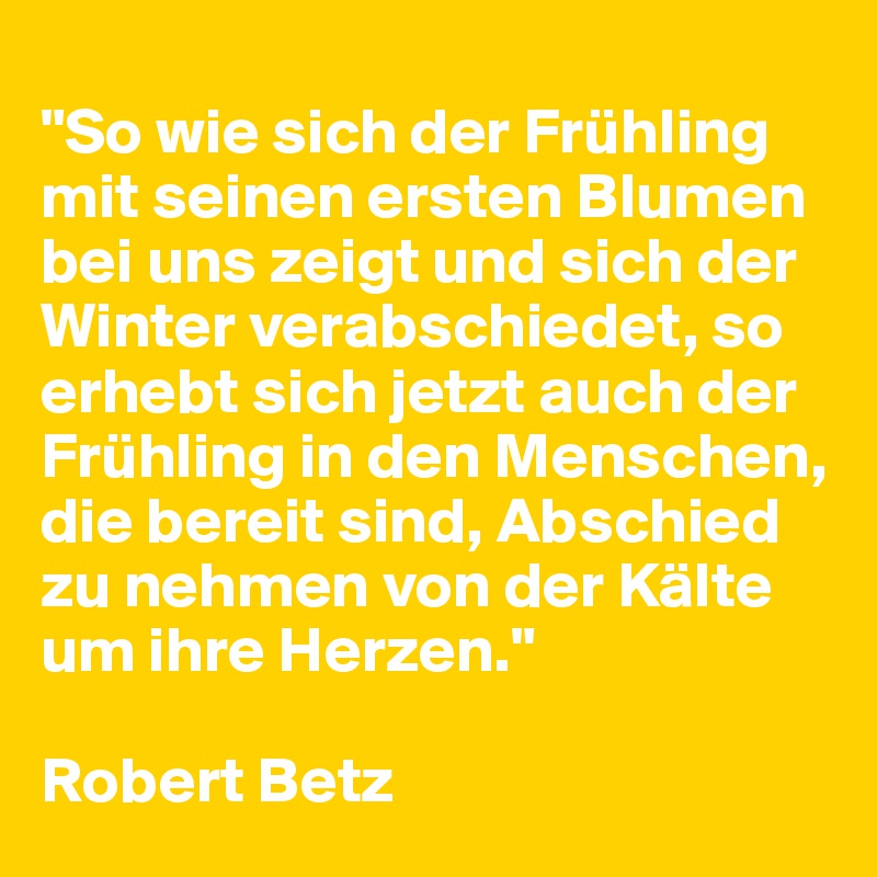 
"So wie sich der Frühling mit seinen ersten Blumen bei uns zeigt und sich der Winter verabschiedet, so erhebt sich jetzt auch der Frühling in den Menschen, die bereit sind, Abschied zu nehmen von der Kälte um ihre Herzen."

Robert Betz