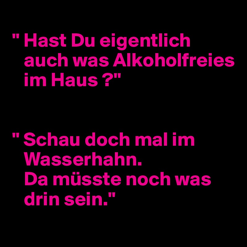 
" Hast Du eigentlich 
   auch was Alkoholfreies 
   im Haus ?"


" Schau doch mal im 
   Wasserhahn.
   Da müsste noch was 
   drin sein."
