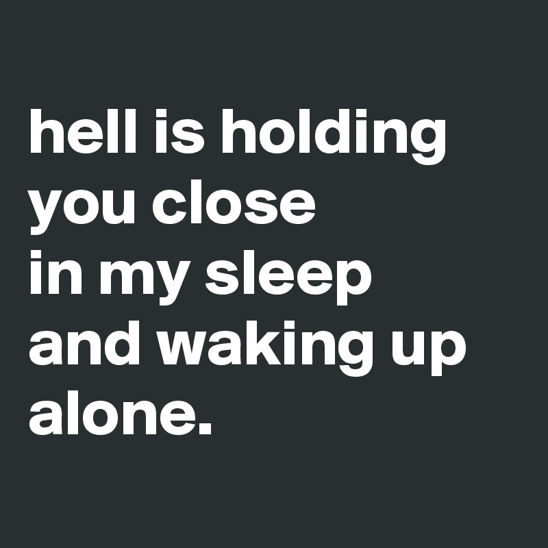 
hell is holding you close 
in my sleep  and waking up alone.

