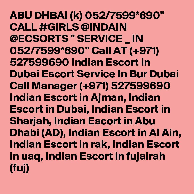 ABU DHBAI (k) 052/7599*690" CALL #GIRLS @INDAIN @ECSORTS " SERVICE _ IN 052/7599*690" Call AT (+971) 527599690 Indian Escort in Dubai Escort Service In Bur Dubai
Call Manager (+971) 527599690 Indian Escort in Ajman, Indian Escort in Dubai, Indian Escort in Sharjah, Indian Escort in Abu Dhabi (AD), Indian Escort in Al Ain, Indian Escort in rak, Indian Escort in uaq, Indian Escort in fujairah (fuj) 