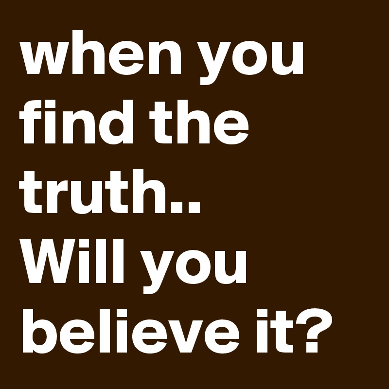 when you find the truth..
Will you believe it?