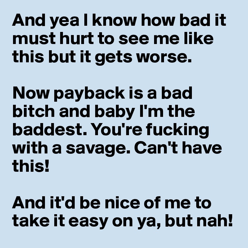 And yea I know how bad it must hurt to see me like this but it gets worse. 

Now payback is a bad bitch and baby I'm the baddest. You're fucking with a savage. Can't have this! 

And it'd be nice of me to take it easy on ya, but nah! 