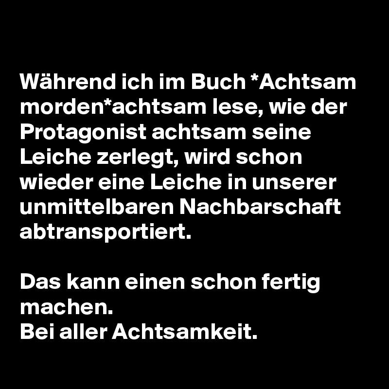 

Während ich im Buch *Achtsam morden*achtsam lese, wie der Protagonist achtsam seine Leiche zerlegt, wird schon wieder eine Leiche in unserer unmittelbaren Nachbarschaft abtransportiert.

Das kann einen schon fertig machen.
Bei aller Achtsamkeit. 