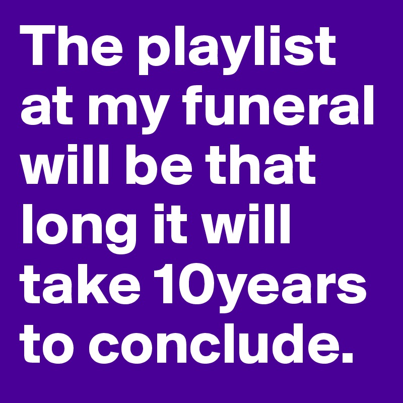 The playlist at my funeral will be that long it will take 10years to conclude.