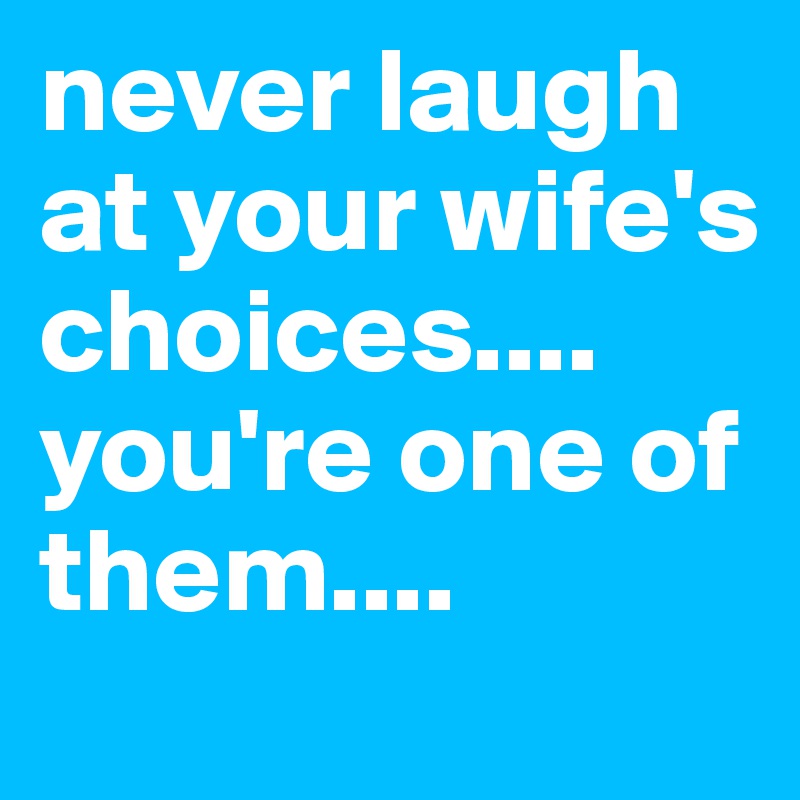 never laugh at your wife's choices....
you're one of them....