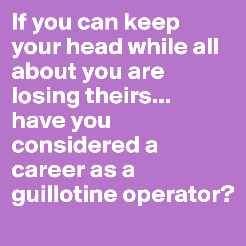 If you can keep your head while all about you are losing theirs... 
have you considered a career as a guillotine operator?
