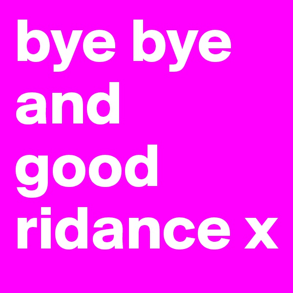 bye bye and good ridance x