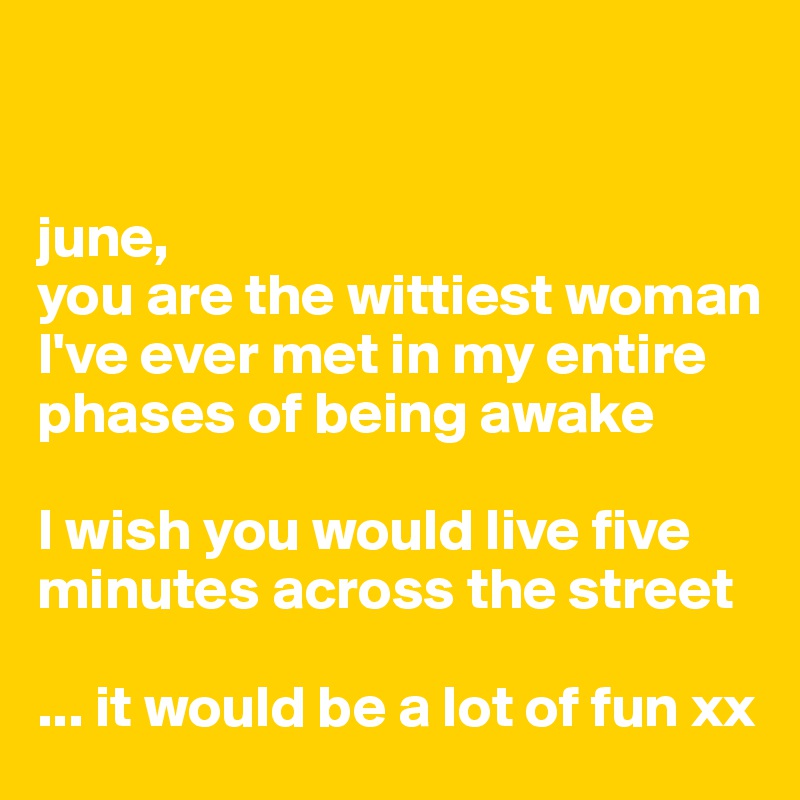 


june, 
you are the wittiest woman I've ever met in my entire phases of being awake

I wish you would live five minutes across the street

... it would be a lot of fun xx