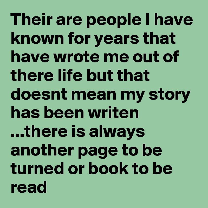 Their are people I have known for years that have wrote me out of there life but that doesnt mean my story has been writen ...there is always another page to be turned or book to be read 