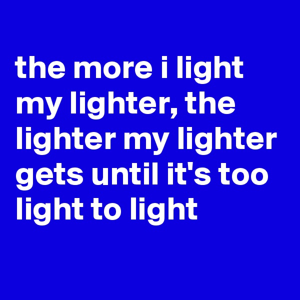 
the more i light my lighter, the lighter my lighter gets until it's too light to light
