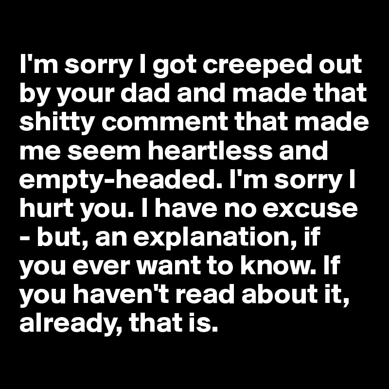 
I'm sorry I got creeped out by your dad and made that shitty comment that made me seem heartless and empty-headed. I'm sorry I hurt you. I have no excuse - but, an explanation, if you ever want to know. If you haven't read about it, already, that is.