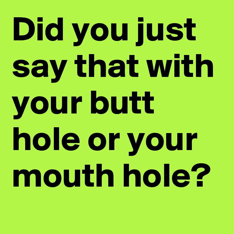Did you just say that with your butt hole or your mouth hole?