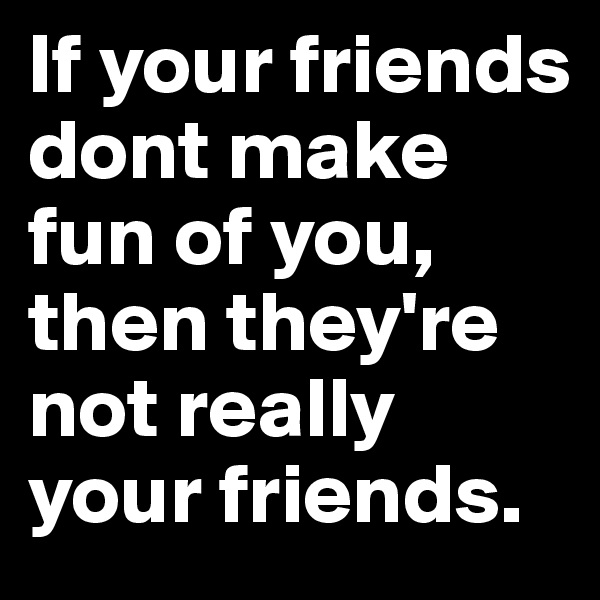 If your friends dont make fun of you, then they're not really your friends.