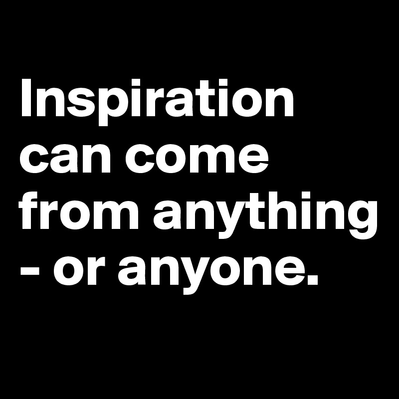 
Inspiration can come from anything - or anyone. 
