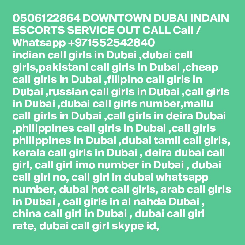 0506122864 DOWNTOWN DUBAI INDAIN ESCORTS SERVICE OUT CALL Call / Whatsapp +971552542840
indian call girls in Dubai ,dubai call girls,pakistani call girls in Dubai ,cheap call girls in Dubai ,filipino call girls in Dubai ,russian call girls in Dubai ,call girls in Dubai ,dubai call girls number,mallu call girls in Dubai ,call girls in deira Dubai ,philippines call girls in Dubai ,call girls philippines in Dubai ,dubai tamil call girls, kerala call girls in Dubai , deira dubai call girl, call girl imo number in Dubai , dubai call girl no, call girl in dubai whatsapp number, dubai hot call girls, arab call girls in Dubai , call girls in al nahda Dubai , china call girl in Dubai , dubai call girl rate, dubai call girl skype id, 