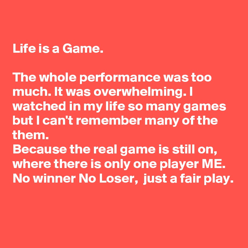 

Life is a Game.

The whole performance was too much. It was overwhelming. I watched in my life so many games but I can't remember many of the them.
Because the real game is still on, where there is only one player ME. 
No winner No Loser,  just a fair play.


