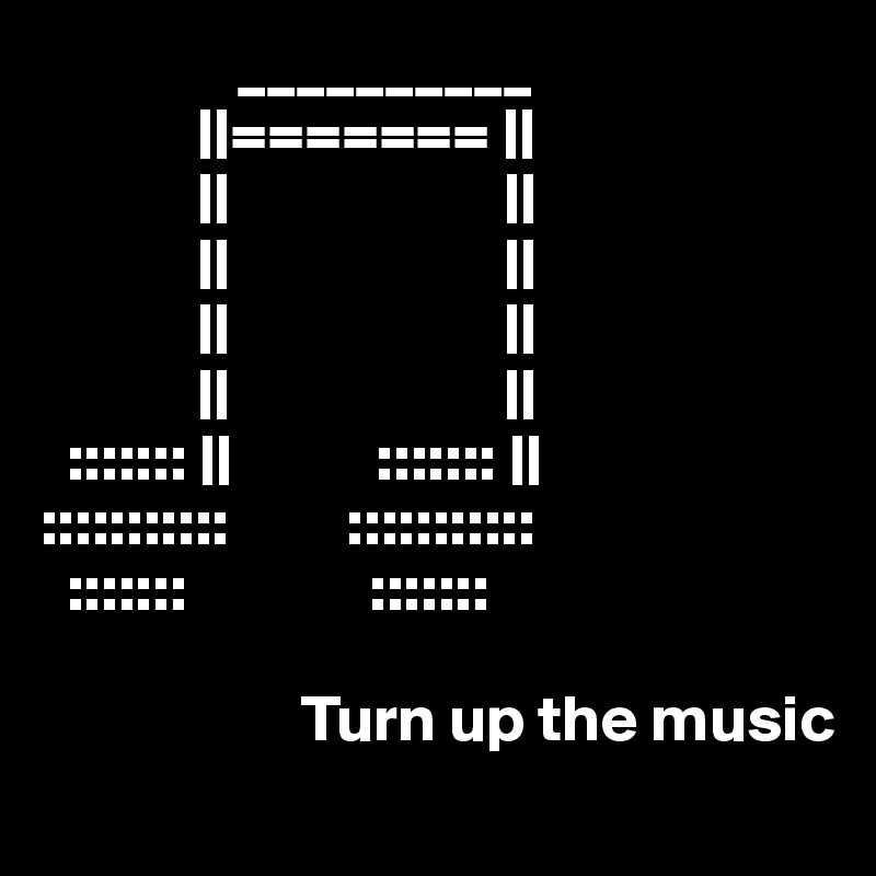                __________
            ||======= ||
            ||                     ||
            ||                     ||
            ||                     ||
            ||                     ||
  ::::::: ||           ::::::: ||
:::::::::::         :::::::::::
  :::::::              :::::::  

                    Turn up the music