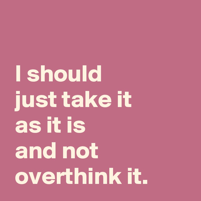 

 I should
 just take it
 as it is 
 and not
 overthink it.