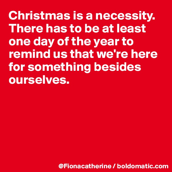 Christmas is a necessity.
There has to be at least one day of the year to remind us that we're here 
for something besides 
ourselves.





