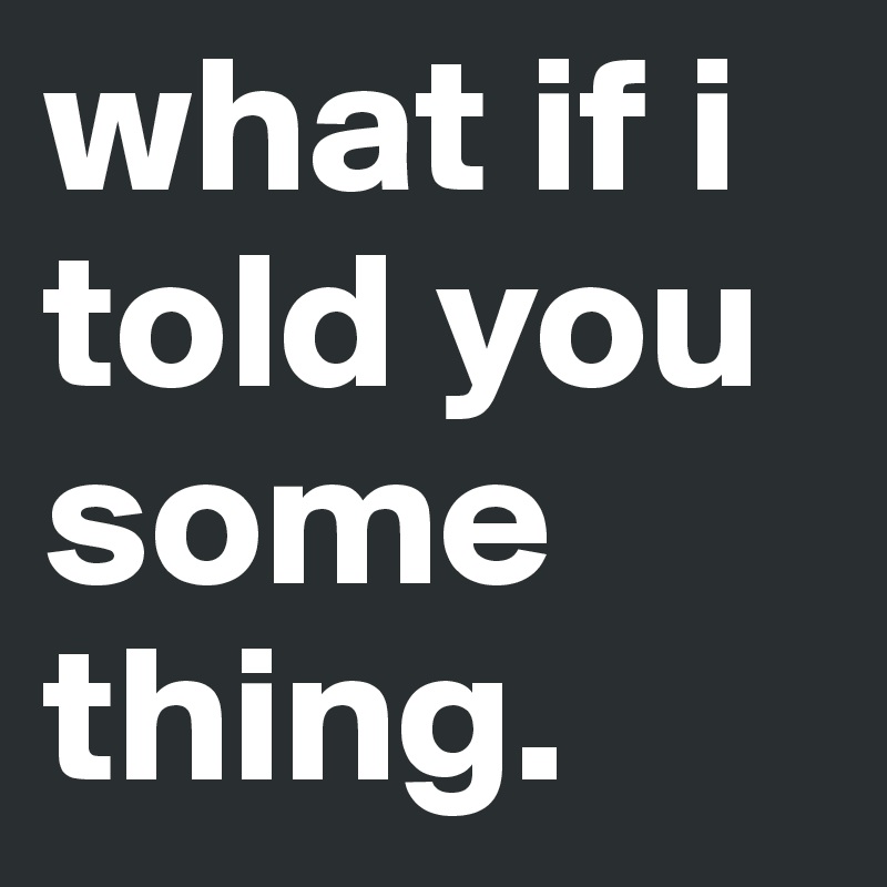 what if i told you some
thing.