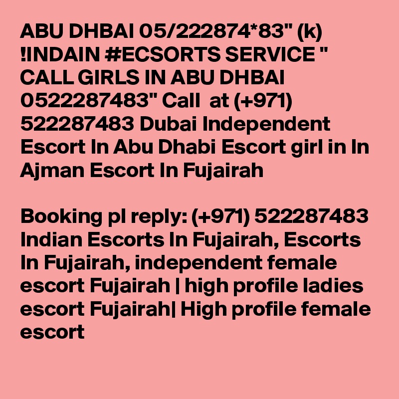 ABU DHBAI 05/222874*83" (k) !INDAIN #ECSORTS SERVICE " CALL GIRLS IN ABU DHBAI 0522287483" Call  at (+971) 522287483 Dubai Independent Escort In Abu Dhabi Escort girl in In Ajman Escort In Fujairah

Booking pl reply: (+971) 522287483 Indian Escorts In Fujairah, Escorts In Fujairah, independent female escort Fujairah | high profile ladies escort Fujairah| High profile female escort