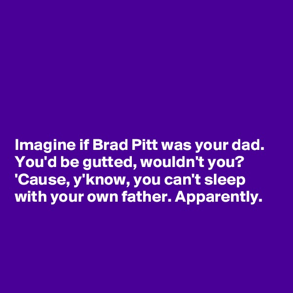 






Imagine if Brad Pitt was your dad. 
You'd be gutted, wouldn't you? 'Cause, y'know, you can't sleep
with your own father. Apparently.
 


